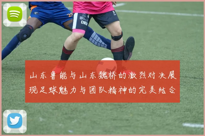 山东鲁能与山东魏桥的激烈对决展现足球魅力与团队精神的完美结合