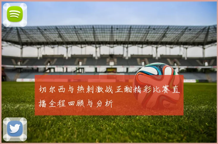 切尔西与热刺激战正酣精彩比赛直播全程回顾与分析